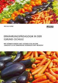 Nicole Kunz: Ernährungspädagogik in der (Grund-)Schule. Wie können Kinder und Jugendliche an eine ganzheitliche Ernährung herangeführt werden?