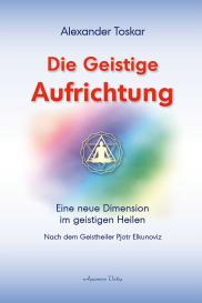 Alexander Toskar: Die geistige Aufrichtung: Eine neue Dimension des Geistigen Heilens - Geistige Wirbelsäulenaufrichtung - Das Original