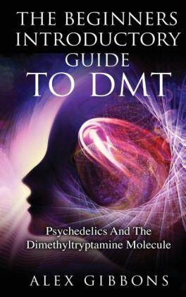 Alex Gibbons: The Beginners Introductory Guide To DMT - Psychedelics And The Dimethyltryptamine Molecule 